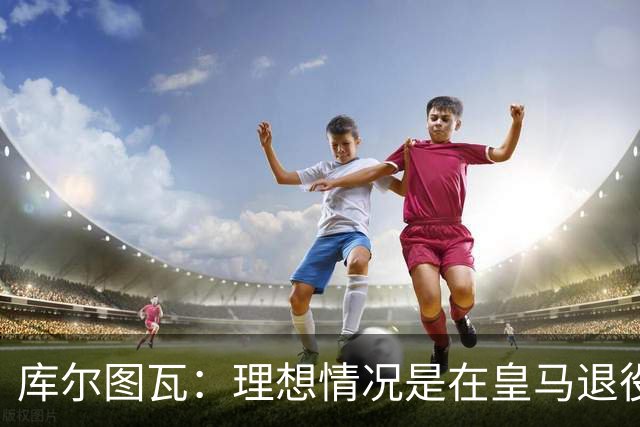 库尔图瓦：理想情况是在皇马退役 埃及队是一块难啃的骨头